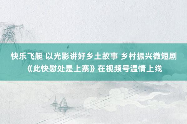 快乐飞艇 以光影讲好乡土故事 乡村振兴微短剧《此快慰处是上寨》在视频号温情上线