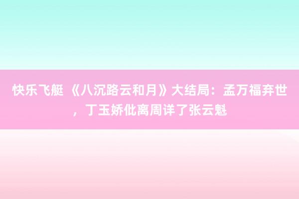 快乐飞艇 《八沉路云和月》大结局：孟万福弃世，丁玉娇仳离周详了张云魁