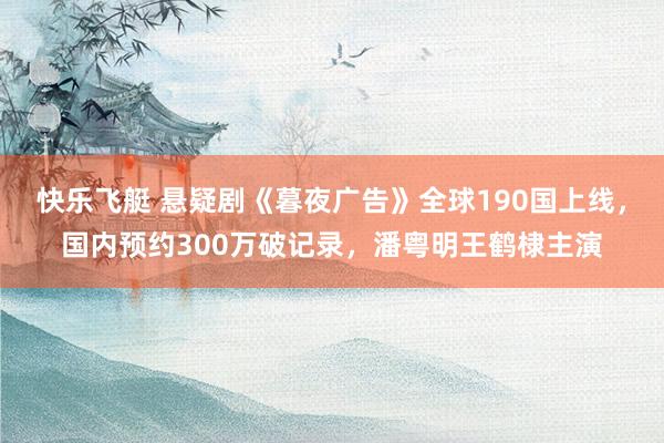 快乐飞艇 悬疑剧《暮夜广告》全球190国上线，国内预约300万破记录，潘粤明王鹤棣主演