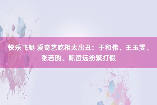 快乐飞艇 爱奇艺吃相太出丑：于和伟、王玉雯、张若昀、陈哲远纷繁打假