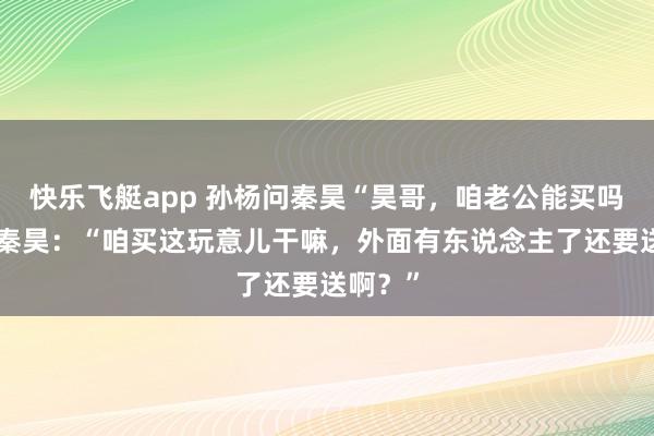 快乐飞艇app 孙杨问秦昊“昊哥，咱老公能买吗？”，秦昊：“咱买这玩意儿干嘛，外面有东说念主了还要送啊？”