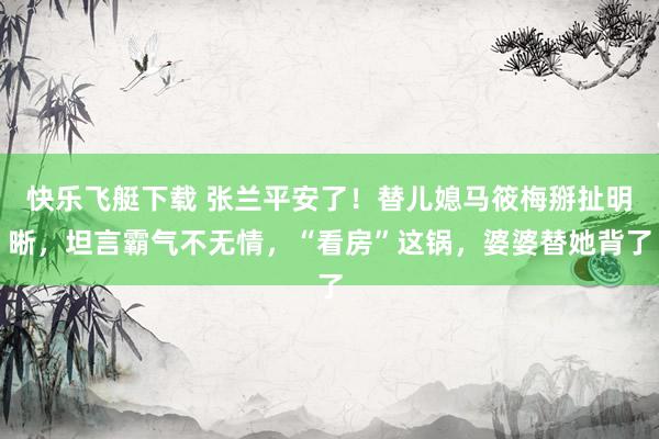 快乐飞艇下载 张兰平安了！替儿媳马筱梅掰扯明晰，坦言霸气不无情，“看房”这锅，婆婆替她背了