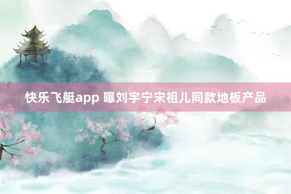 快乐飞艇app 曝刘宇宁宋祖儿同款地板产品