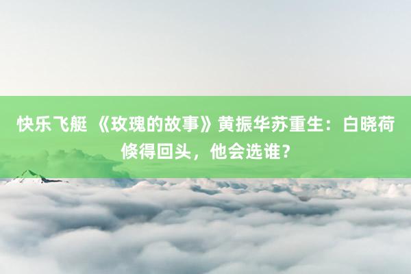 快乐飞艇 《玫瑰的故事》黄振华苏重生：白晓荷倏得回头，他会选谁？