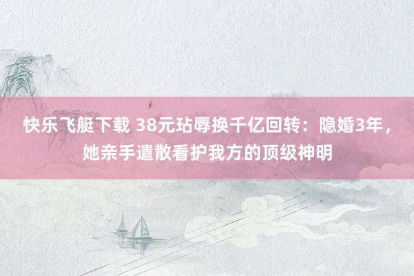 快乐飞艇下载 38元玷辱换千亿回转：隐婚3年，她亲手遣散看护我方的顶级神明
