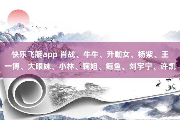 快乐飞艇app 肖战、牛牛、升咖女、杨紫、王一博、大眼妹、小林、鞠姐、鲸鱼、刘宇宁、许凯