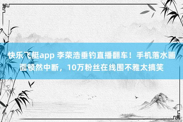 快乐飞艇app 李荣浩垂钓直播翻车！手机落水画面顿然中断，10万粉丝在线围不雅太搞笑