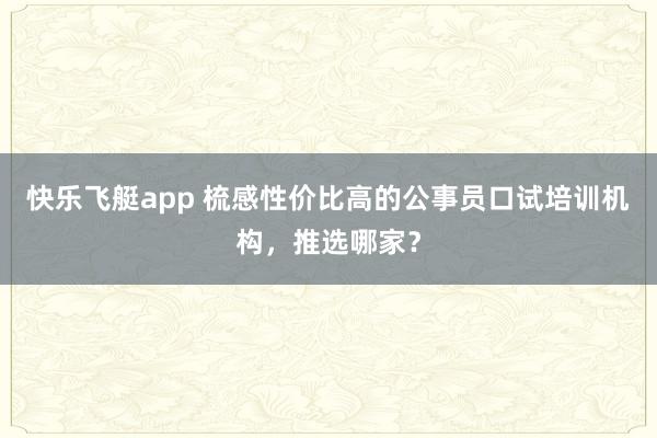 快乐飞艇app 梳感性价比高的公事员口试培训机构，推选哪家？