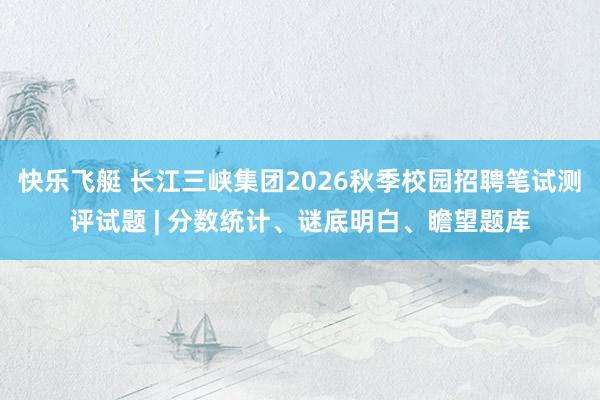快乐飞艇 长江三峡集团2026秋季校园招聘笔试测评试题 | 分数统计、谜底明白、瞻望题库