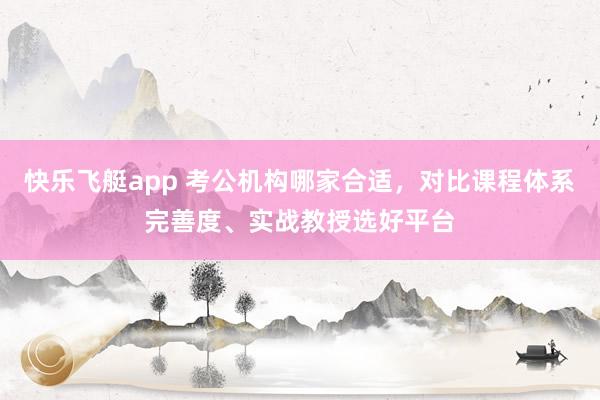 快乐飞艇app 考公机构哪家合适，对比课程体系完善度、实战教授选好平台