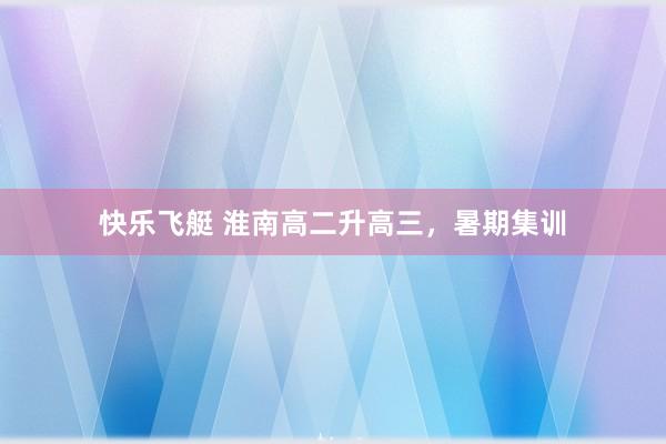 快乐飞艇 淮南高二升高三，暑期集训
