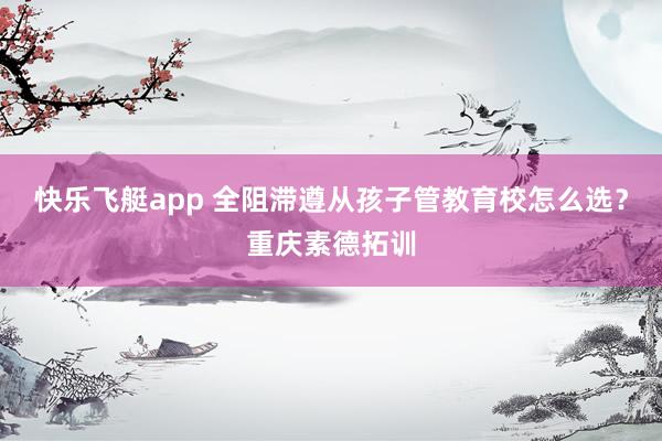 快乐飞艇app 全阻滞遵从孩子管教育校怎么选？重庆素德拓训