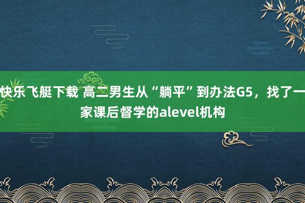 快乐飞艇下载 高二男生从“躺平”到办法G5，找了一家课后督学的alevel机构
