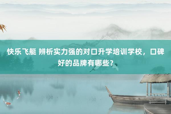 快乐飞艇 辨析实力强的对口升学培训学校，口碑好的品牌有哪些？