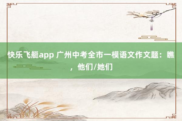 快乐飞艇app 广州中考全市一模语文作文题：瞧，他们/她们