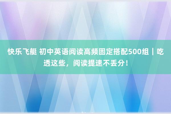 快乐飞艇 初中英语阅读高频固定搭配500组｜吃透这些，阅读提速不丢分！