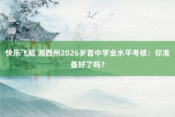 快乐飞艇 湘西州2026岁首中学业水平考核：你准备好了吗？