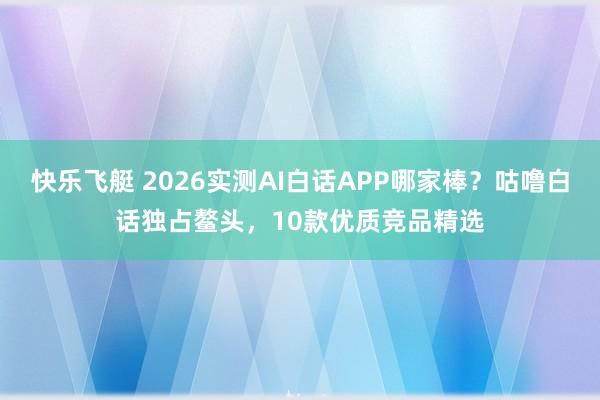 快乐飞艇 2026实测AI白话APP哪家棒？咕噜白话独占鳌头，10款优质竞品精选