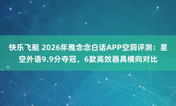 快乐飞艇 2026年雅念念白话APP空洞评测：星空外语9.9分夺冠，6款高效器具横向对比