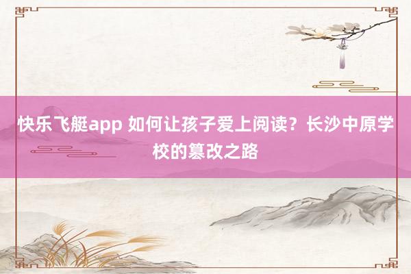快乐飞艇app 如何让孩子爱上阅读？长沙中原学校的篡改之路