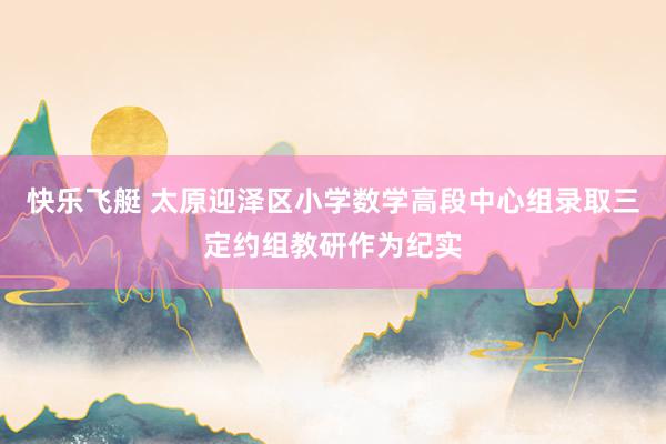 快乐飞艇 太原迎泽区小学数学高段中心组录取三定约组教研作为纪实