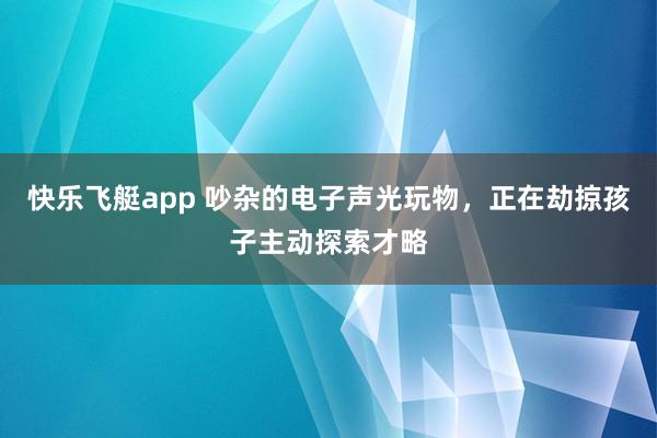 快乐飞艇app 吵杂的电子声光玩物，正在劫掠孩子主动探索才略