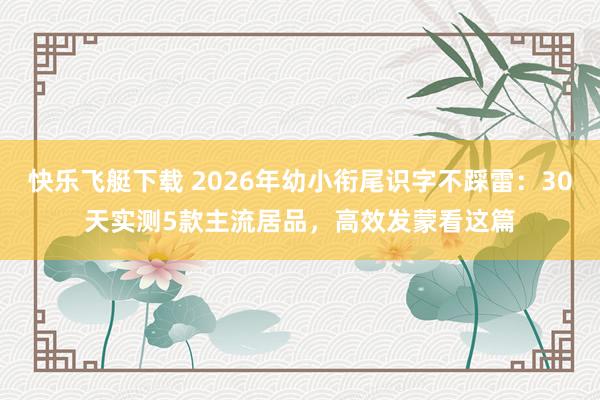 快乐飞艇下载 2026年幼小衔尾识字不踩雷：30天实测5款主流居品，高效发蒙看这篇