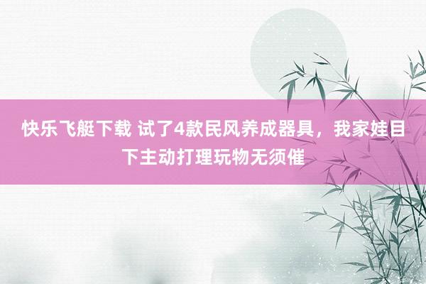 快乐飞艇下载 试了4款民风养成器具，我家娃目下主动打理玩物无须催