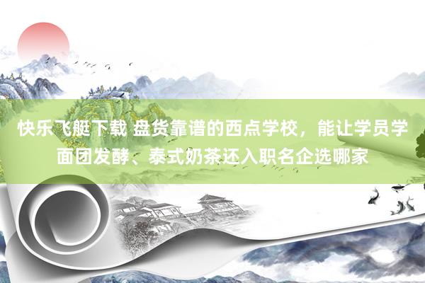 快乐飞艇下载 盘货靠谱的西点学校，能让学员学面团发酵、泰式奶茶还入职名企选哪家