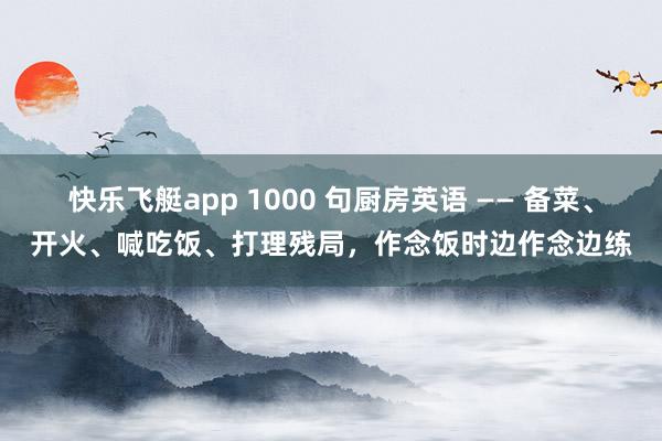 快乐飞艇app 1000 句厨房英语 —— 备菜、开火、喊吃饭、打理残局，作念饭时边作念边练
