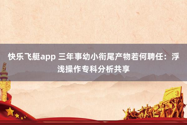 快乐飞艇app 三年事幼小衔尾产物若何聘任：浮浅操作专科分析共享