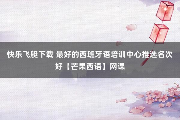 快乐飞艇下载 最好的西班牙语培训中心推选名次好【芒果西语】网课