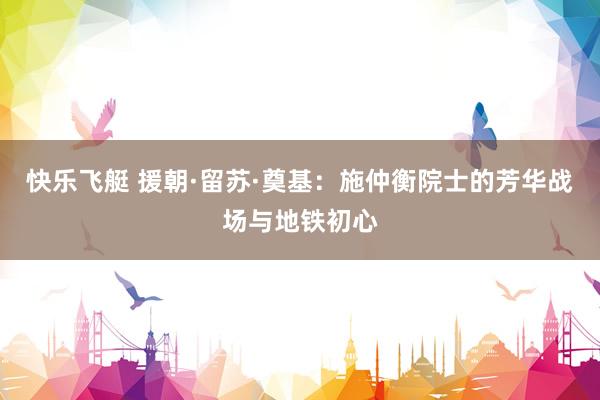 快乐飞艇 援朝·留苏·奠基：施仲衡院士的芳华战场与地铁初心