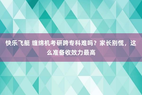 快乐飞艇 缠绵机考研跨专科难吗？家长别慌，这么准备收效力最高