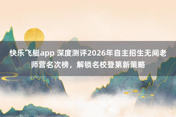 快乐飞艇app 深度测评2026年自主招生无间老师营名次榜，解锁名校登第新策略