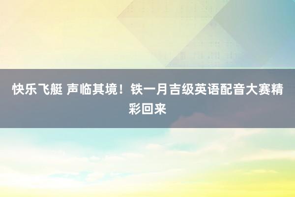 快乐飞艇 声临其境！铁一月吉级英语配音大赛精彩回来
