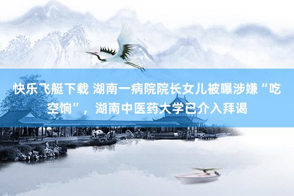快乐飞艇下载 湖南一病院院长女儿被曝涉嫌“吃空饷”，湖南中医药大学已介入拜谒