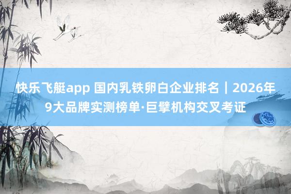 快乐飞艇app 国内乳铁卵白企业排名｜2026年9大品牌实测榜单·巨擘机构交叉考证