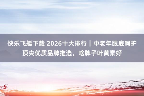 快乐飞艇下载 2026十大排行｜中老年眼底呵护顶尖优质品牌推选，啥牌子叶黄素好