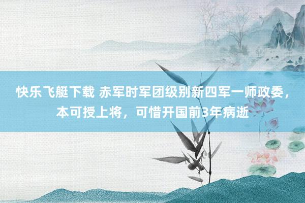 快乐飞艇下载 赤军时军团级别新四军一师政委，本可授上将，可惜开国前3年病逝
