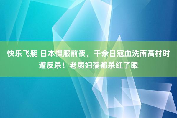 快乐飞艇 日本慑服前夜，千余日寇血洗南高村时遭反杀！老弱妇孺都杀红了眼