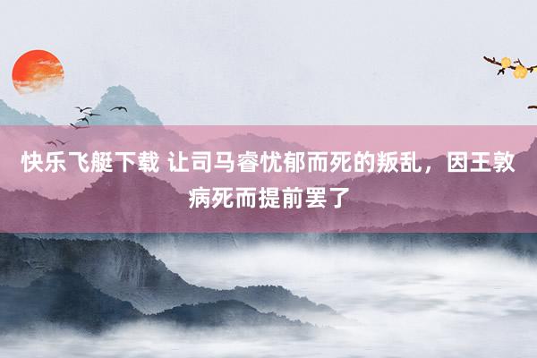 快乐飞艇下载 让司马睿忧郁而死的叛乱，因王敦病死而提前罢了