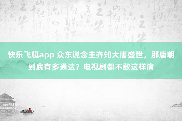 快乐飞艇app 众东说念主齐知大唐盛世，那唐朝到底有多通达？电视剧都不敢这样演