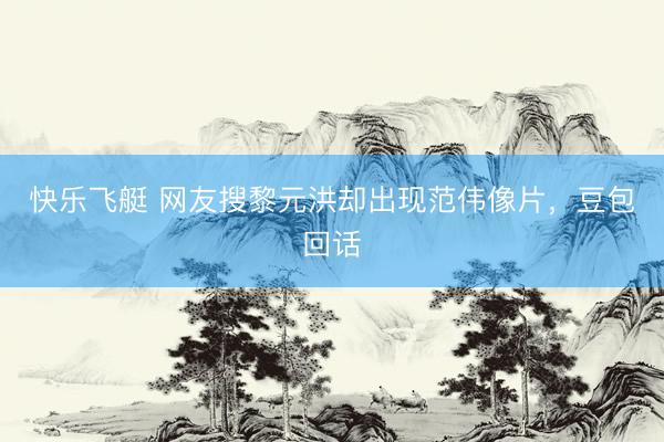快乐飞艇 网友搜黎元洪却出现范伟像片，豆包回话
