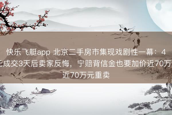 快乐飞艇app 北京二手房市集现戏剧性一幕：488万元成交3天后卖家反悔，宁赔背信金也要加价近70万元重卖