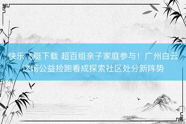 快乐飞艇下载 超百组亲子家庭参与！广州白云这场公益捡跑看成探索社区处分新阵势