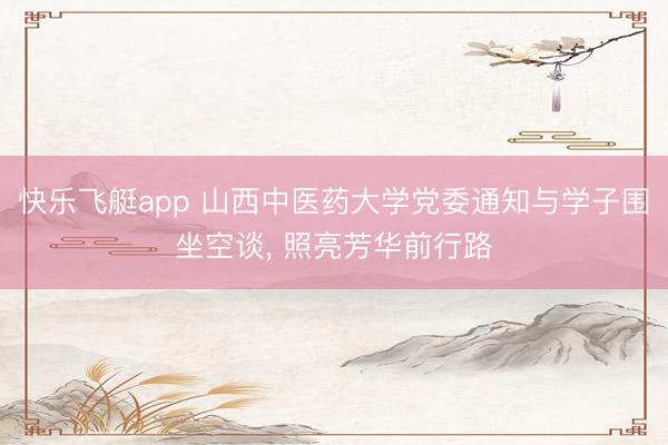 快乐飞艇app 山西中医药大学党委通知与学子围坐空谈， 照亮芳华前行路