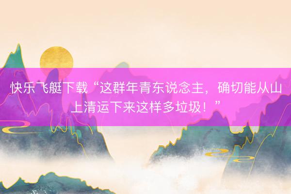 快乐飞艇下载 “这群年青东说念主，确切能从山上清运下来这样多垃圾！”