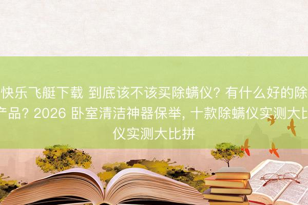 快乐飞艇下载 到底该不该买除螨仪? 有什么好的除螨产品? 2026 卧室清洁神器保举, 十款除螨仪实测大比拼