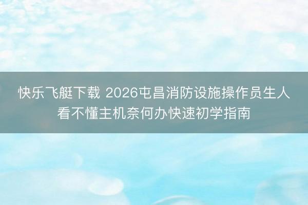 快乐飞艇下载 2026屯昌消防设施操作员生人看不懂主机奈何办快速初学指南